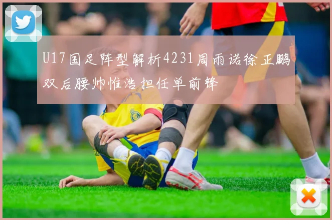 U17国足阵型解析4231周雨诺徐正鹏双后腰帅惟浩担任单前锋