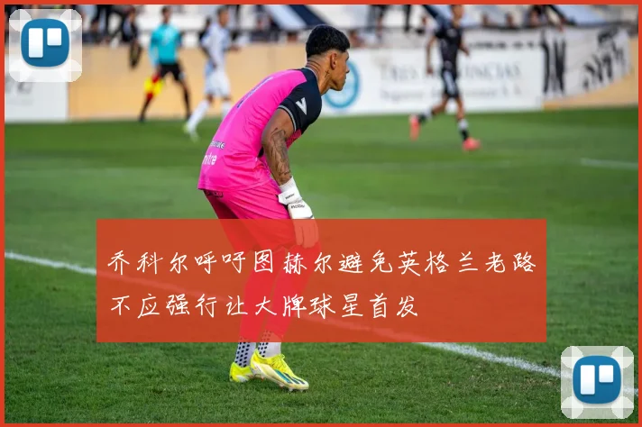 乔科尔呼吁图赫尔避免英格兰老路不应强行让大牌球星首发