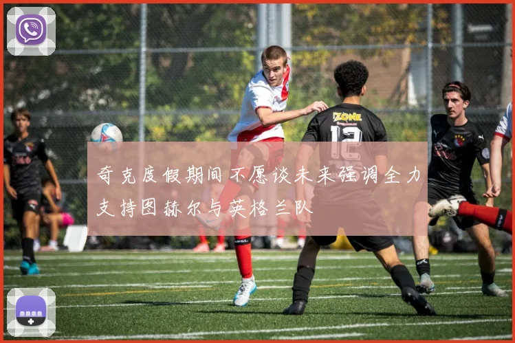 奇克度假期间不愿谈未来强调全力支持图赫尔与英格兰队