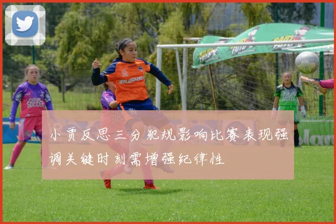 小贾反思三分犯规影响比赛表现强调关键时刻需增强纪律性