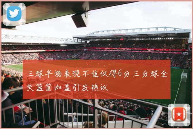 三球半场表现不佳仅得6分三分球全失篮筐加盖引发热议