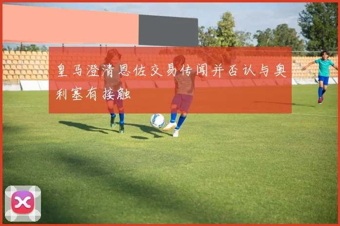 皇马澄清恩佐交易传闻并否认与奥利塞有接触