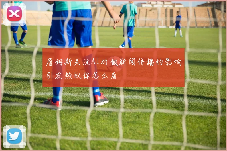 詹姆斯关注AI对假新闻传播的影响引发热议你怎么看