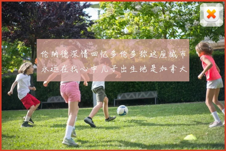 伦纳德深情回忆多伦多称这座城市永远在我心中儿子出生地是加拿大