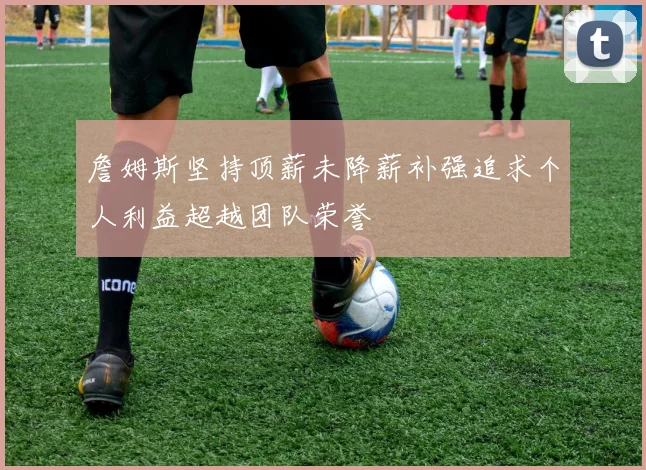 詹姆斯坚持顶薪未降薪补强追求个人利益超越团队荣誉