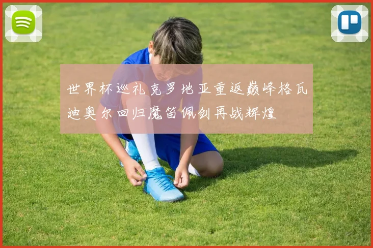 世界杯巡礼克罗地亚重返巅峰格瓦迪奥尔回归魔笛佩剑再战辉煌
