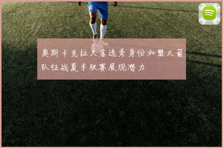 奥斯卡克拉夫落选秀身份加盟火箭队征战夏季联赛展现潜力