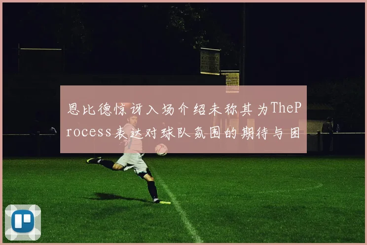 恩比德惊讶入场介绍未称其为TheProcess表达对球队氛围的期待与困惑