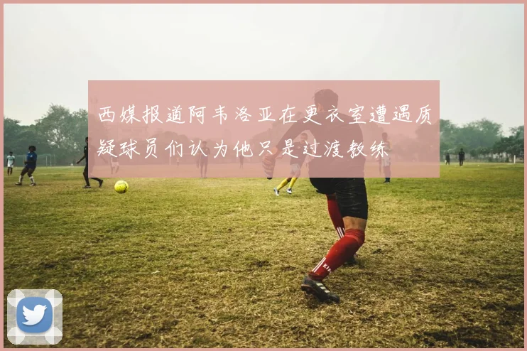 西媒报道阿韦洛亚在更衣室遭遇质疑球员们认为他只是过渡教练