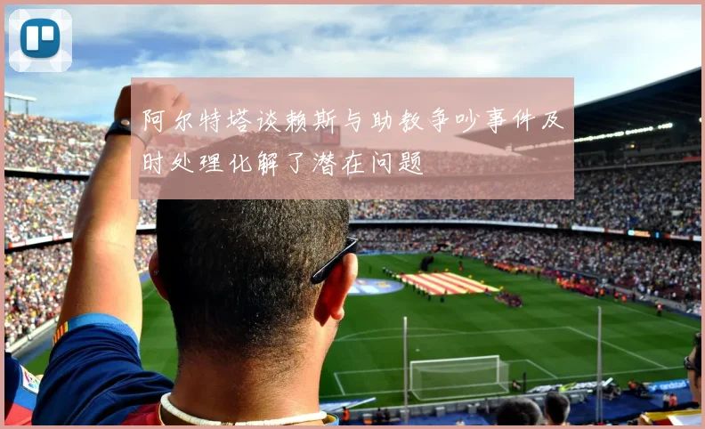 阿尔特塔谈赖斯与助教争吵事件及时处理化解了潜在问题