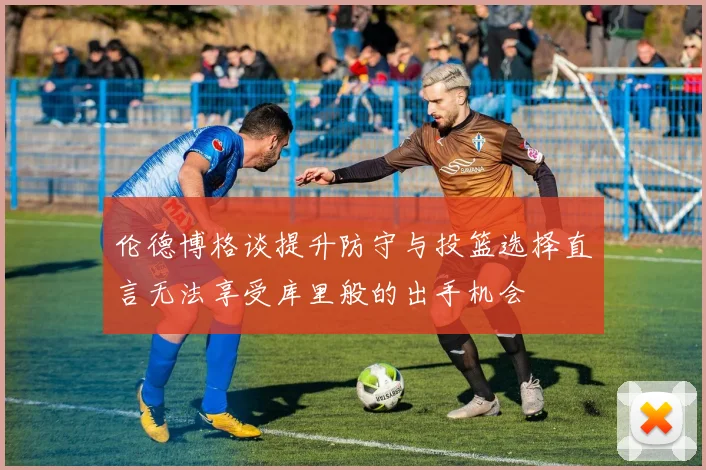 伦德博格谈提升防守与投篮选择直言无法享受库里般的出手机会