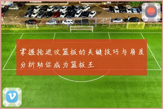 掌握抢进攻篮板的关键技巧与角度分析助你成为篮板王
