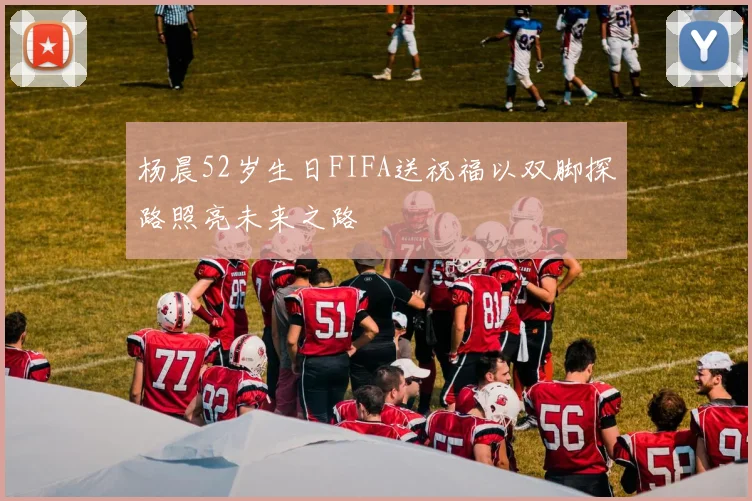 杨晨52岁生日FIFA送祝福以双脚探路照亮未来之路