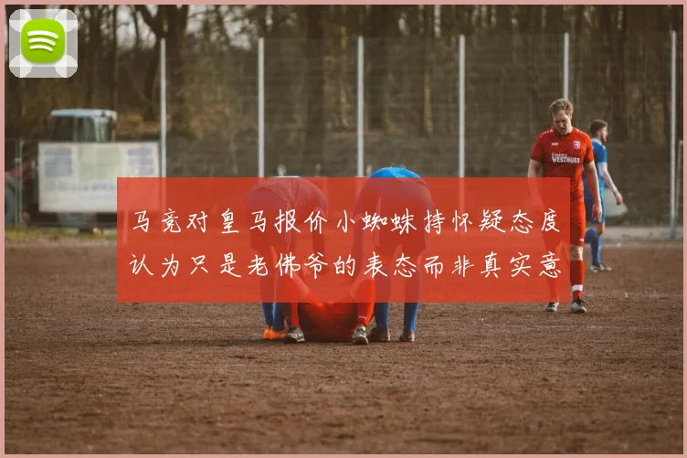 马竞对皇马报价小蜘蛛持怀疑态度认为只是老佛爷的表态而非真实意图