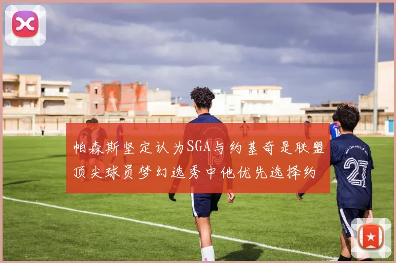帕森斯坚定认为SGA与约基奇是联盟顶尖球员梦幻选秀中他优先选择约基奇