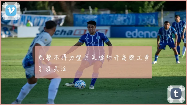 巴黎不再为登贝莱续约开高额工资引发关注