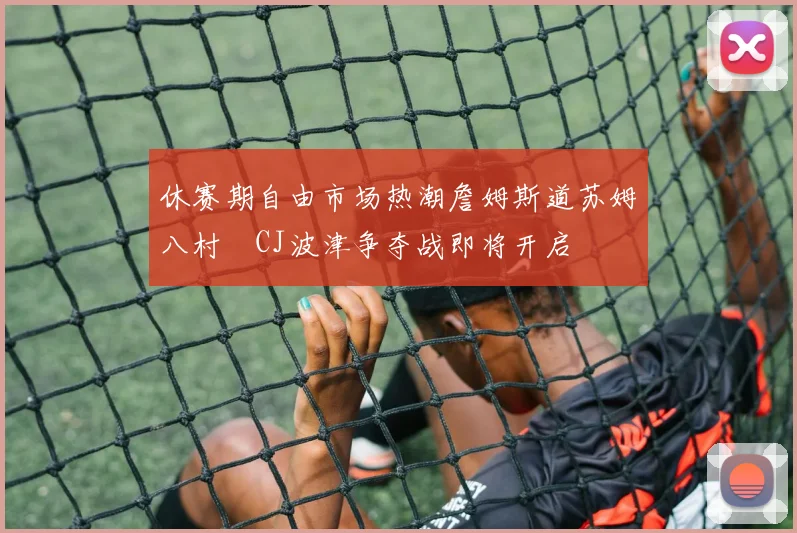 休赛期自由市场热潮詹姆斯道苏姆八村塁CJ波津争夺战即将开启