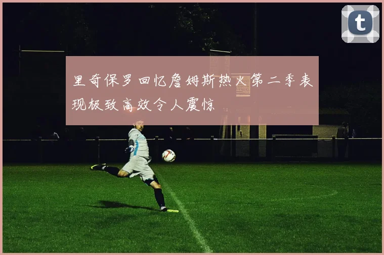 里奇保罗回忆詹姆斯热火第二季表现极致高效令人震惊