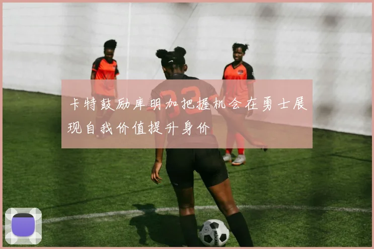 卡特鼓励库明加把握机会在勇士展现自我价值提升身价