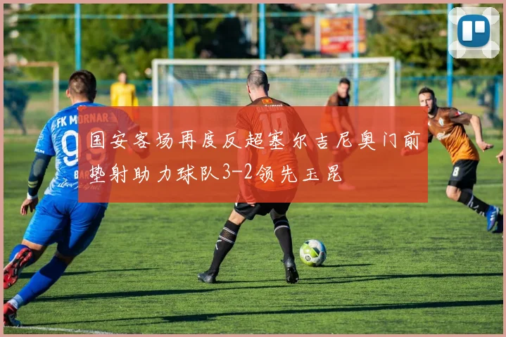 国安客场再度反超塞尔吉尼奥门前垫射助力球队3-2领先玉昆