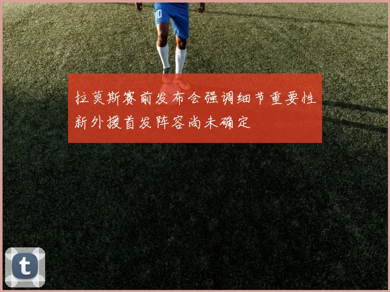 拉莫斯赛前发布会强调细节重要性新外援首发阵容尚未确定