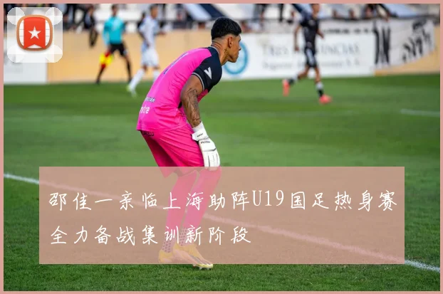 邵佳一亲临上海助阵U19国足热身赛全力备战集训新阶段