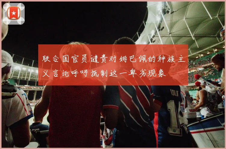 联合国官员谴责对姆巴佩的种族主义言论呼吁抵制这一卑劣现象