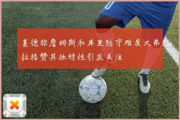 基德称詹姆斯和库里防守难度大弗拉格赞其独特性引发关注