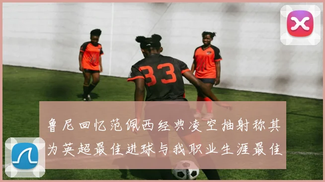 鲁尼回忆范佩西经典凌空抽射称其为英超最佳进球与我职业生涯最佳传球结合