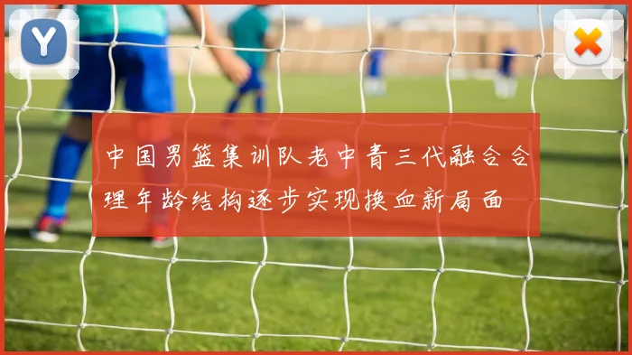 中国男篮集训队老中青三代融合合理年龄结构逐步实现换血新局面