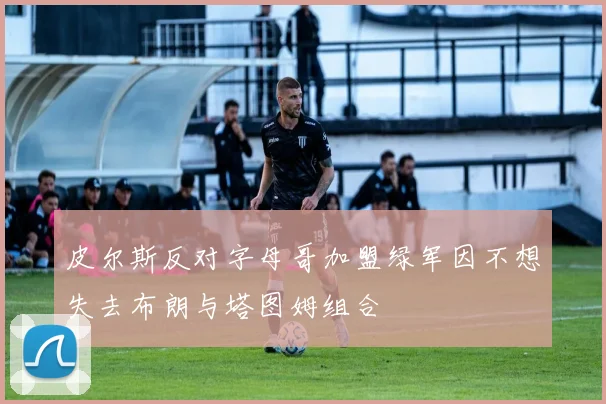 皮尔斯反对字母哥加盟绿军因不想失去布朗与塔图姆组合