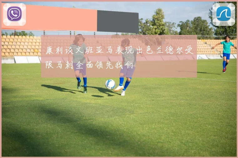 康利谈文班亚马表现出色兰德尔受限马刺全面领先我们