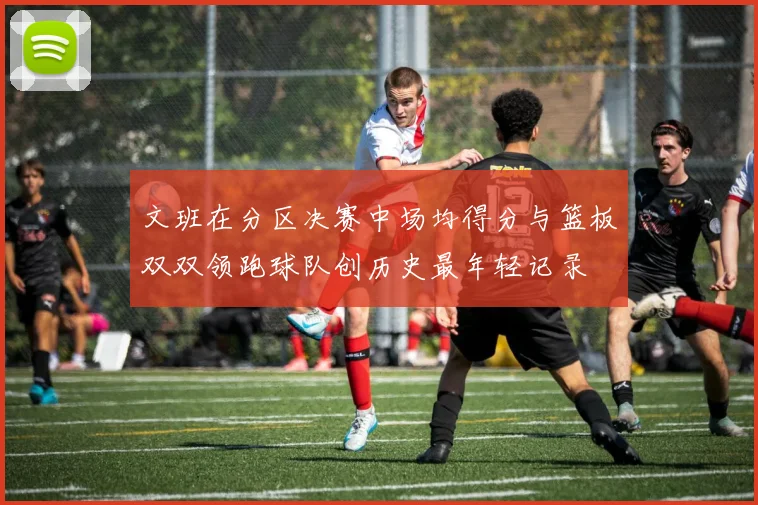 文班在分区决赛中场均得分与篮板双双领跑球队创历史最年轻记录